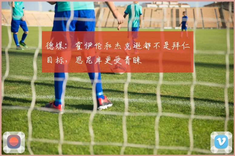 德媒：霍伊伦和杰克逊都不是拜仁目标，恩昆库更受青睐